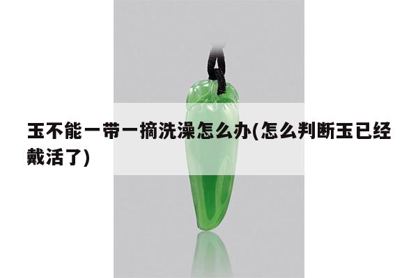 玉不能一带一摘洗澡怎么办(怎么判断玉已经戴活了)