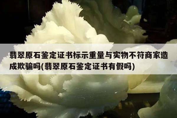 翡翠原石鉴定证书标示重量与实物不符商家造成欺骗吗(翡翠原石鉴定证书有假吗)