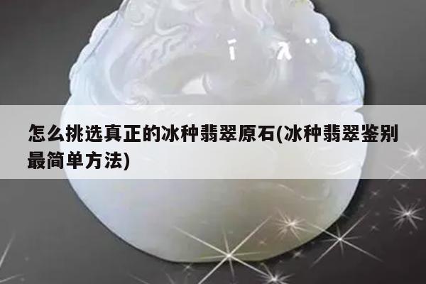 怎么挑选真正的冰种翡翠原石(冰种翡翠鉴别最简单方法)