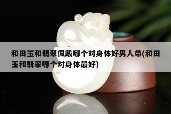 和田玉和翡翠佩戴哪个对身体好男人带(和田玉和翡翠哪个对身体最好)