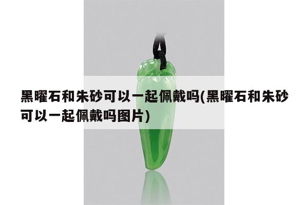 黑曜石和朱砂可以一起佩戴吗(黑曜石和朱砂可以一起佩戴吗图片)