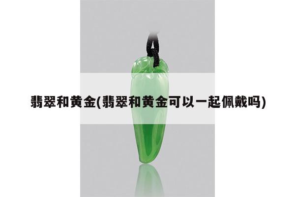 翡翠和黄金(翡翠和黄金可以一起佩戴吗)
