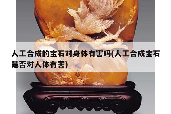人工合成的宝石对身体有害吗(人工合成宝石是否对人体有害)