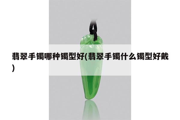 翡翠手镯哪种镯型好(翡翠手镯什么镯型好戴)