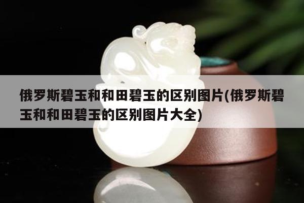 俄罗斯碧玉和和田碧玉的区别图片(俄罗斯碧玉和和田碧玉的区别图片大全)