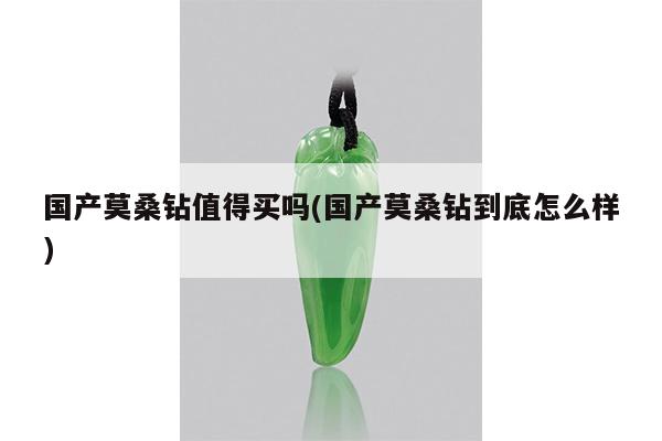 国产莫桑钻值得买吗(国产莫桑钻到底怎么样)