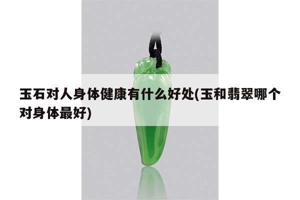 玉石对人身体健康有什么好处(玉和翡翠哪个对身体最好)