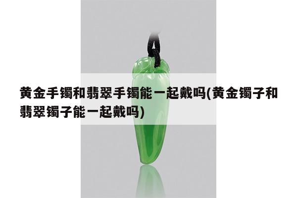 黄金手镯和翡翠手镯能一起戴吗(黄金镯子和翡翠镯子能一起戴吗)