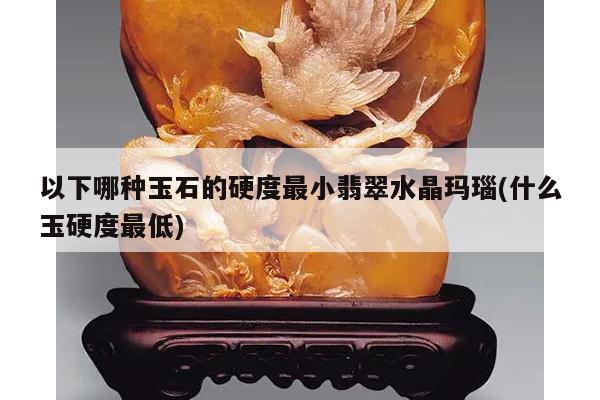 以下哪种玉石的硬度最小翡翠水晶玛瑙(什么玉硬度最低)