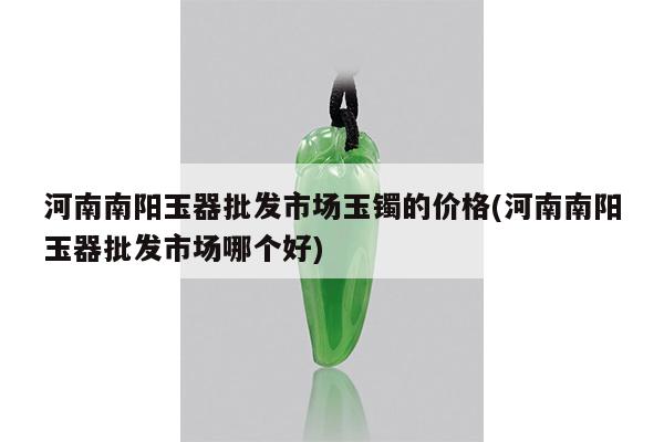 河南南阳玉器批发市场玉镯的价格(河南南阳玉器批发市场哪个好)