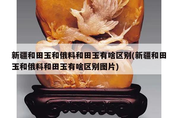 新疆和田玉和俄料和田玉有啥区别(新疆和田玉和俄料和田玉有啥区别图片)
