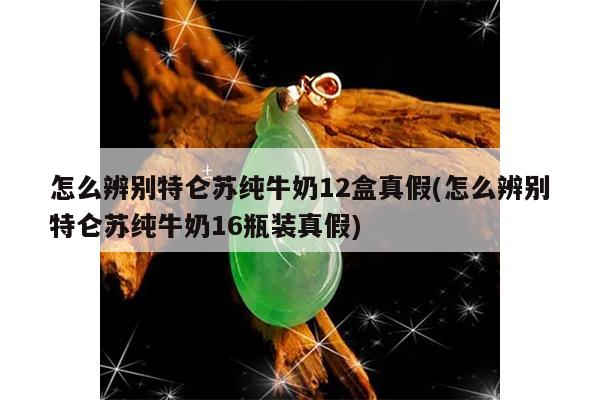 怎么辨别特仑苏纯牛奶12盒真假(怎么辨别特仑苏纯牛奶16瓶装真假)