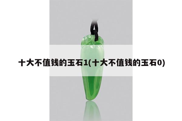十大不值钱的玉石1(十大不值钱的玉石0)