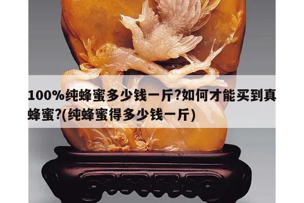 100%纯蜂蜜多少钱一斤?如何才能买到真蜂蜜?(纯蜂蜜得多少钱一斤)