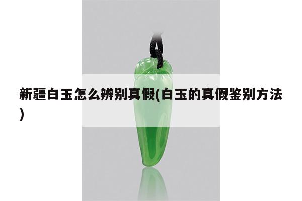 新疆白玉怎么辨别真假(白玉的真假鉴别方法)