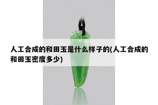 人工合成的和田玉是什么样子的(人工合成的和田玉密度多少)