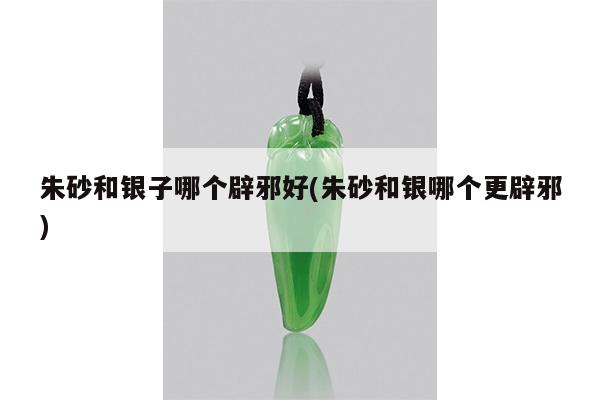 朱砂和银子哪个辟邪好(朱砂和银哪个更辟邪)