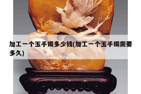 加工一个玉手镯多少钱(加工一个玉手镯需要多久)