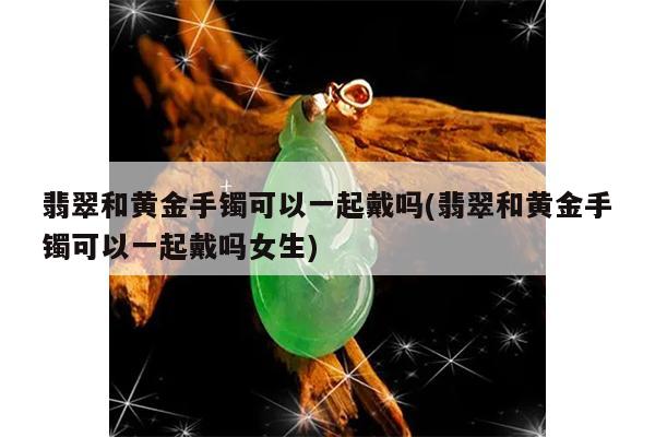 翡翠和黄金手镯可以一起戴吗(翡翠和黄金手镯可以一起戴吗女生)