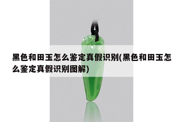 黑色和田玉怎么鉴定真假识别(黑色和田玉怎么鉴定真假识别图解)
