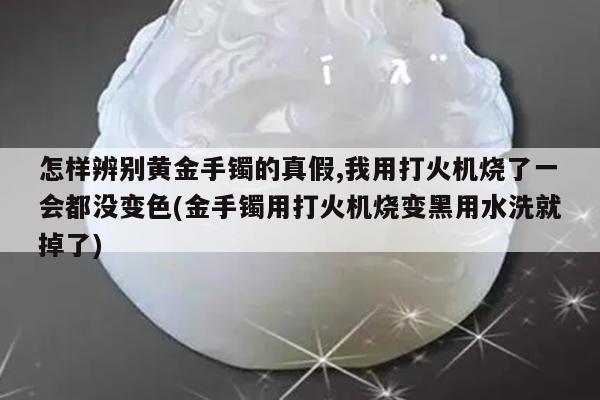怎样辨别黄金手镯的真假,我用打火机烧了一会都没变色(金手镯用打火机烧变黑用水洗就掉了)
