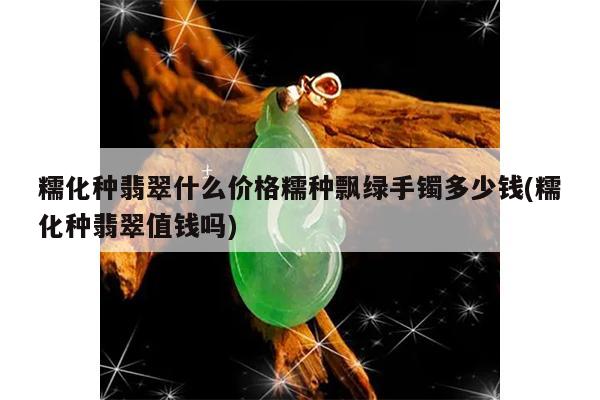 糯化种翡翠什么价格糯种飘绿手镯多少钱(糯化种翡翠值钱吗)