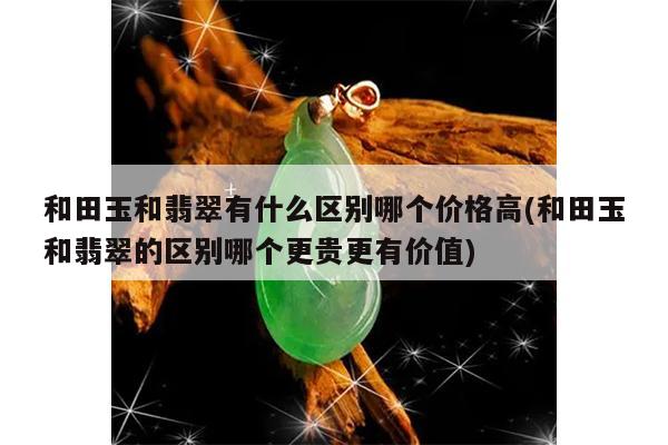 和田玉和翡翠有什么区别哪个价格高(和田玉和翡翠的区别哪个更贵更有价值)
