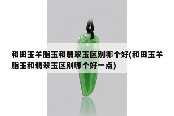 和田玉羊脂玉和翡翠玉区别哪个好(和田玉羊脂玉和翡翠玉区别哪个好一点)