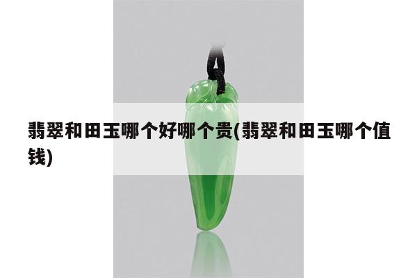 翡翠和田玉哪个好哪个贵(翡翠和田玉哪个值钱)