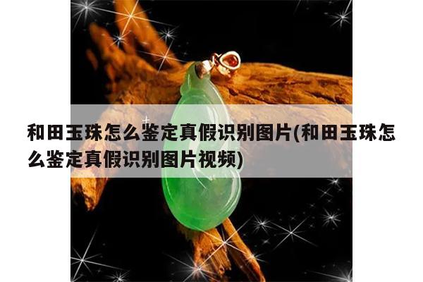 和田玉珠怎么鉴定真假识别图片(和田玉珠怎么鉴定真假识别图片视频)
