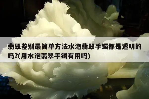 翡翠鉴别最简单方法水泡翡翠手镯都是透明的吗?(用水泡翡翠手镯有用吗)