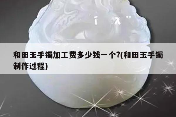 和田玉手镯加工费多少钱一个?(和田玉手镯制作过程)