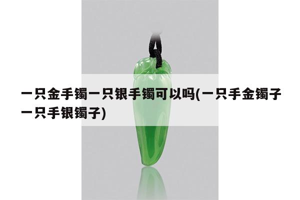 一只金手镯一只银手镯可以吗(一只手金镯子一只手银镯子)