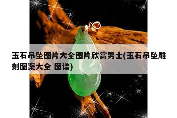 玉石吊坠图片大全图片欣赏男士(玉石吊坠雕刻图案大全 图谱)