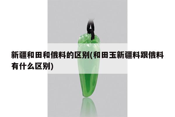 新疆和田和俄料的区别(和田玉新疆料跟俄料有什么区别)