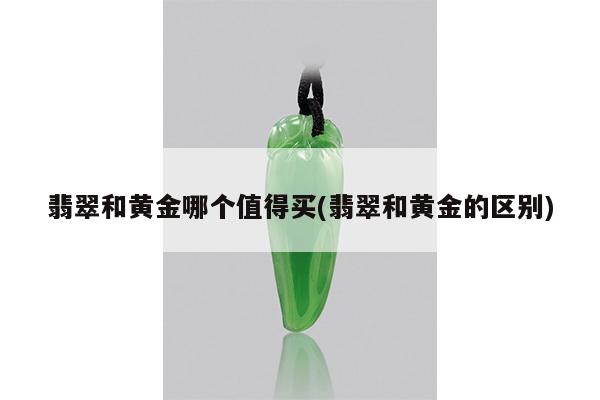翡翠和黄金哪个值得买(翡翠和黄金的区别)