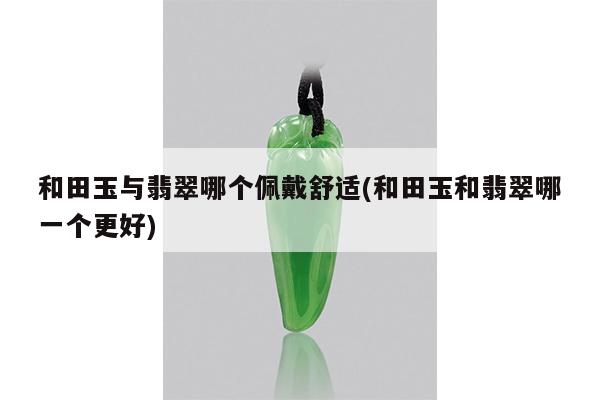 和田玉与翡翠哪个佩戴舒适(和田玉和翡翠哪一个更好)