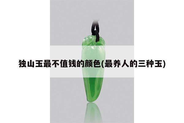 独山玉最不值钱的颜色(最养人的三种玉)