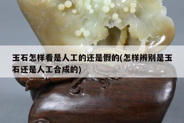 玉石怎样看是人工的还是假的(怎样辨别是玉石还是人工合成的)