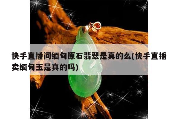快手直播间缅甸原石翡翠是真的么(快手直播卖缅甸玉是真的吗)