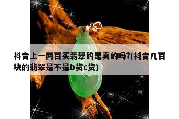 抖音上一两百买翡翠的是真的吗?(抖音几百块的翡翠是不是b货c货)