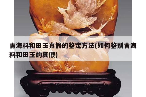 青海料和田玉真假的鉴定方法(如何鉴别青海料和田玉的真假)