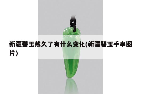 新疆碧玉戴久了有什么变化(新疆碧玉手串图片)