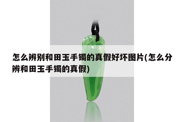 怎么辨别和田玉手镯的真假好坏图片(怎么分辨和田玉手镯的真假)