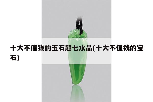 十大不值钱的玉石超七水晶(十大不值钱的宝石)