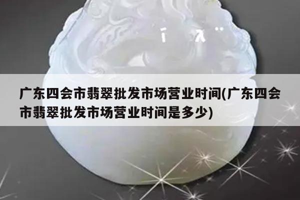 广东四会市翡翠批发市场营业时间(广东四会市翡翠批发市场营业时间是多少)