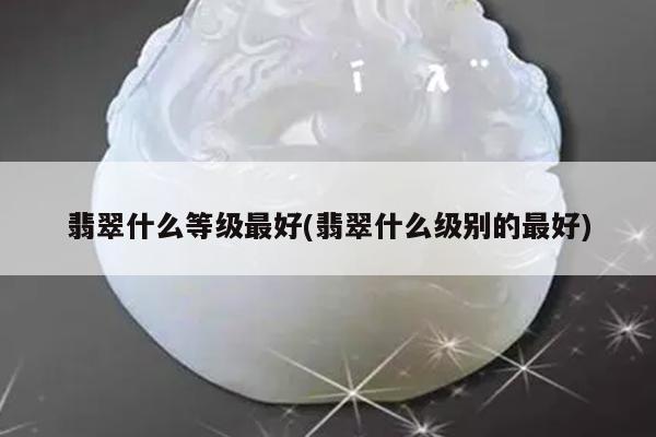 翡翠什么等级最好(翡翠什么级别的最好)