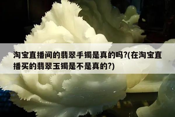 淘宝直播间的翡翠手镯是真的吗?(在淘宝直播买的翡翠玉镯是不是真的?)