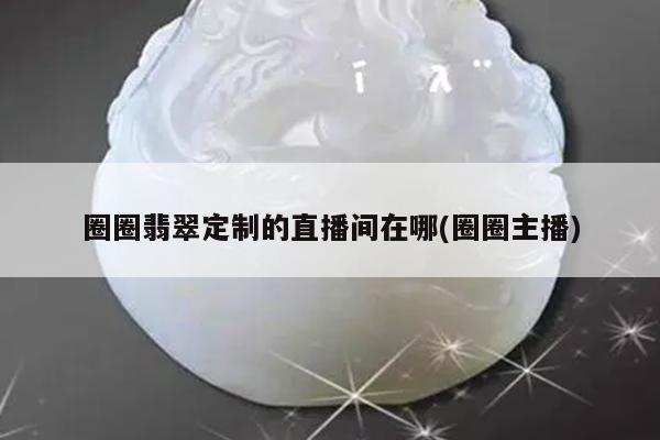 圈圈翡翠定制的直播间在哪(圈圈主播)