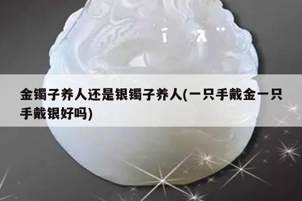 金镯子养人还是银镯子养人(一只手戴金一只手戴银好吗)